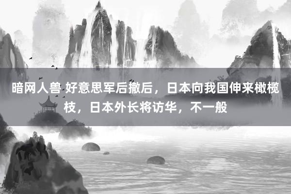 暗网人兽 好意思军后撤后，日本向我国伸来橄榄枝，日本外长将访华，不一般