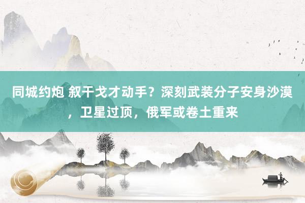 同城约炮 叙干戈才动手？深刻武装分子安身沙漠，卫星过顶，俄军或卷土重来