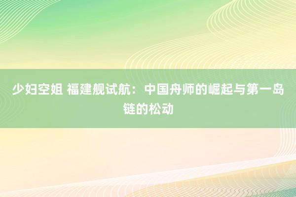 少妇空姐 福建舰试航：中国舟师的崛起与第一岛链的松动