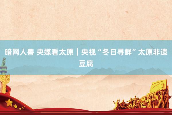 暗网人兽 央媒看太原｜央视“冬日寻鲜”太原非遗豆腐