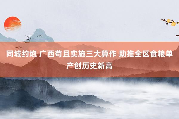 同城约炮 广西苟且实施三大算作 助推全区食粮单产创历史新高