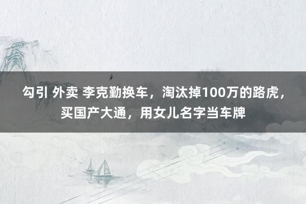 勾引 外卖 李克勤换车，淘汰掉100万的路虎，买国产大通，用女儿名字当车牌