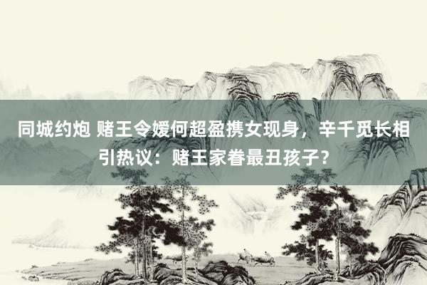 同城约炮 赌王令嫒何超盈携女现身，辛千觅长相引热议：赌王家眷最丑孩子？