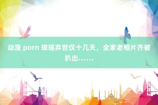 动漫 porn 琼瑶弃世仅十几天，全家老相片齐被扒出……