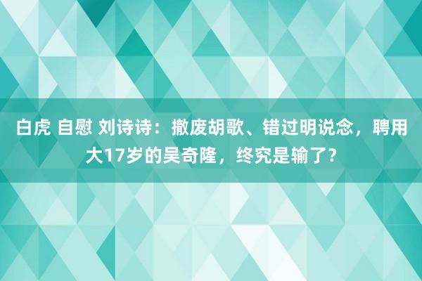 白虎 自慰 刘诗诗：撤废胡歌、错过明说念，聘用大17岁的吴奇隆，终究是输了？