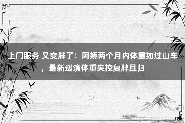 上门服务 又变胖了！阿娇两个月内体重如过山车，最新巡演体重失控复胖且归