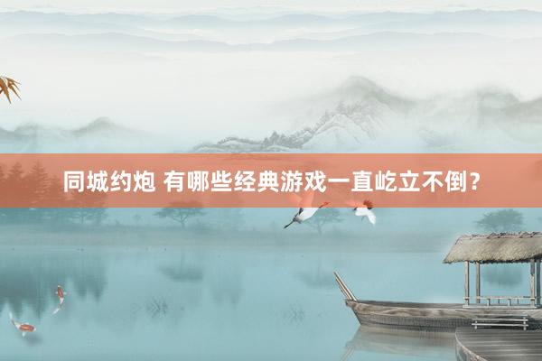 同城约炮 有哪些经典游戏一直屹立不倒？