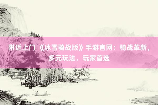 附近上门 《冰雪骑战版》手游官网：骑战革新，多元玩法，玩家首选