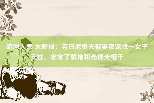 暗网人兽 太阳报：若日尼奥光棍妻夜深找一女子支柱，念念了解她和光棍夫相干