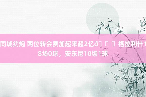同城约炮 两位转会费加起来超2亿😅格拉利什18场0球，安东尼10场1球