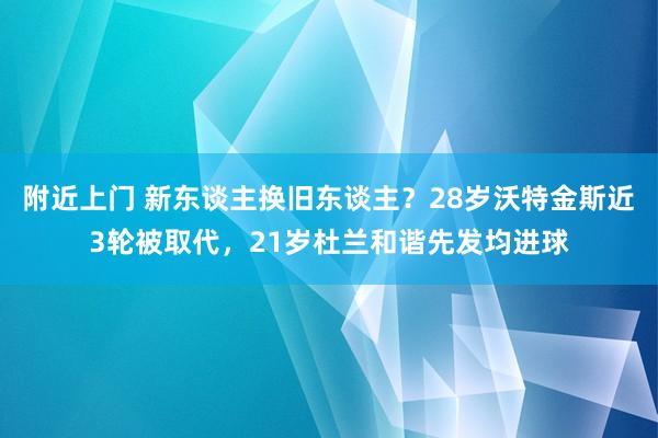 附近上门 新东谈主换旧东谈主？28岁沃特金斯近3轮被取代，21岁杜兰和谐先发均进球