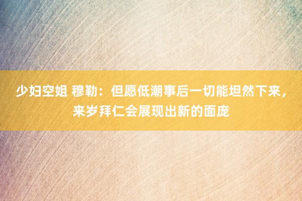 少妇空姐 穆勒：但愿低潮事后一切能坦然下来，来岁拜仁会展现出新的面庞