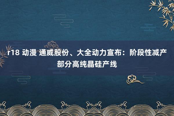 r18 动漫 通威股份、大全动力宣布：阶段性减产部分高纯晶硅产线