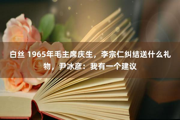白丝 1965年毛主席庆生，李宗仁纠结送什么礼物，尹冰彦：我有一个建议
