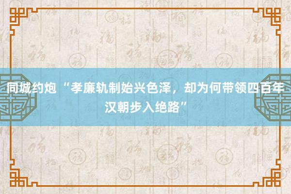 同城约炮 “孝廉轨制始兴色泽，却为何带领四百年汉朝步入绝路”