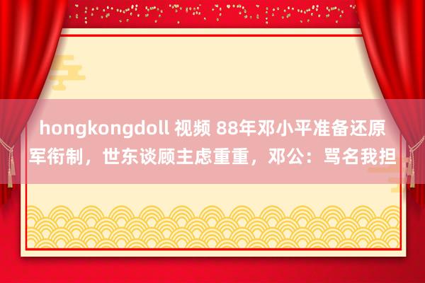 hongkongdoll 视频 88年邓小平准备还原军衔制，世东谈顾主虑重重，邓公：骂名我担