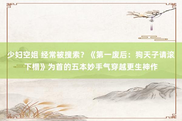 少妇空姐 经常被搜索？《第一废后：狗天子请滚下榻》为首的五本妙手气穿越更生神作