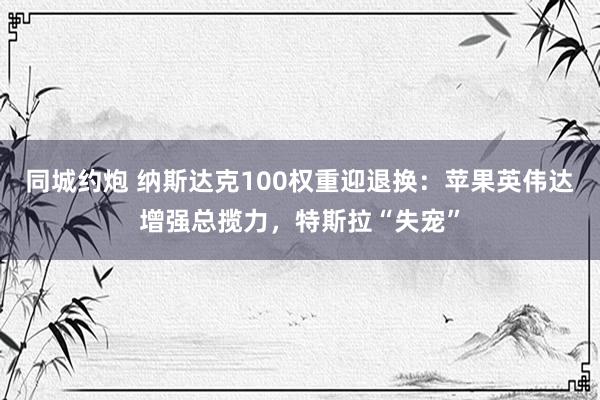 同城约炮 纳斯达克100权重迎退换：苹果英伟达增强总揽力，特斯拉“失宠”