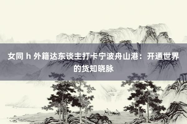 女同 h 外籍达东谈主打卡宁波舟山港：开通世界的货知晓脉