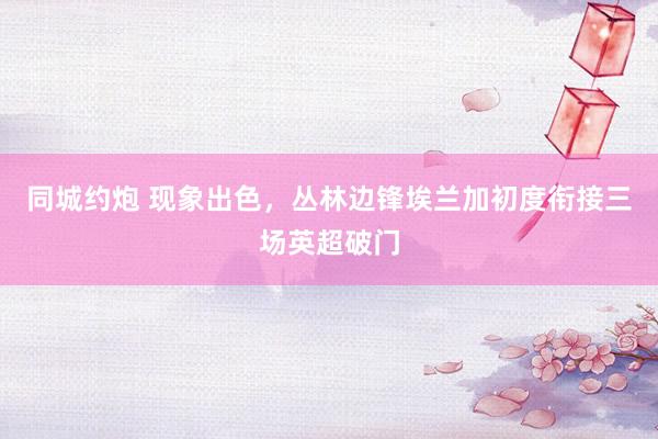 同城约炮 现象出色，丛林边锋埃兰加初度衔接三场英超破门