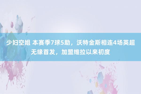少妇空姐 本赛季7球5助，沃特金斯相连4场英超无缘首发，加盟维拉以来初度