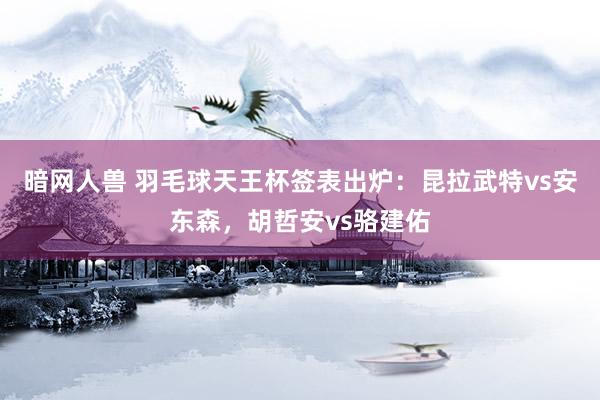 暗网人兽 羽毛球天王杯签表出炉：昆拉武特vs安东森，胡哲安vs骆建佑