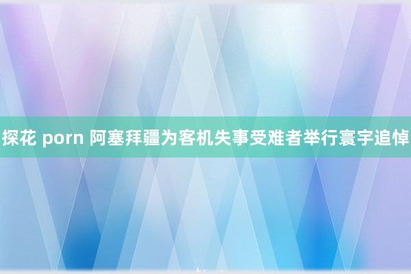 探花 porn 阿塞拜疆为客机失事受难者举行寰宇追悼