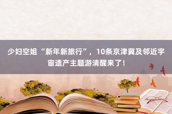 少妇空姐 “新年新旅行”，10条京津冀及邻近宇宙遗产主题游清醒来了！