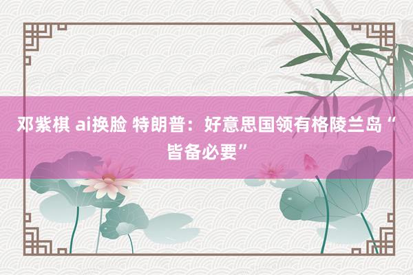 邓紫棋 ai换脸 特朗普：好意思国领有格陵兰岛“皆备必要”