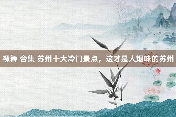 裸舞 合集 苏州十大冷门景点，这才是人烟味的苏州