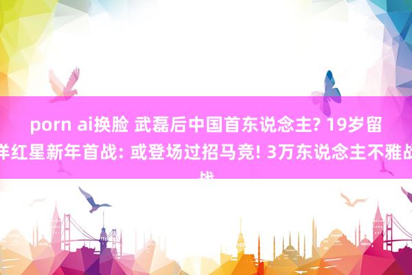 porn ai换脸 武磊后中国首东说念主? 19岁留洋红星新年首战: 或登场过招马竞! 3万东说念主不雅战