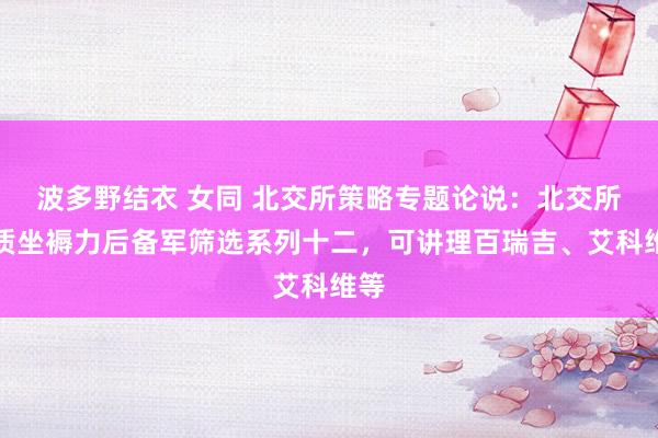 波多野结衣 女同 北交所策略专题论说：北交所新质坐褥力后备军筛选系列十二，可讲理百瑞吉、艾科维等