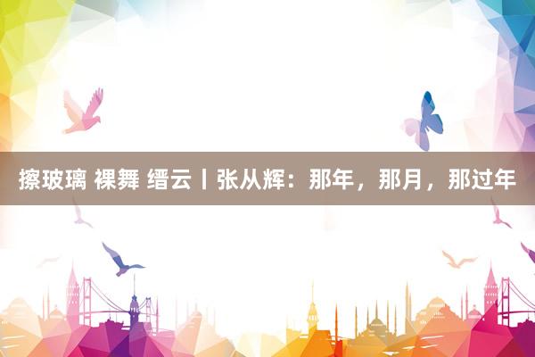 擦玻璃 裸舞 缙云丨张从辉：那年，那月，那过年