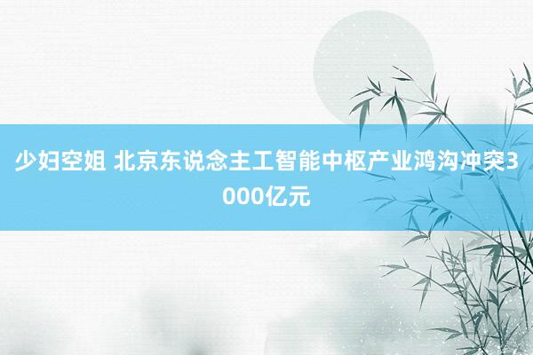 少妇空姐 北京东说念主工智能中枢产业鸿沟冲突3000亿元