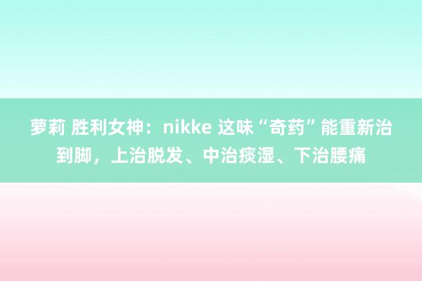 萝莉 胜利女神：nikke 这味“奇药”能重新治到脚，上治脱发、中治痰湿、下治腰痛