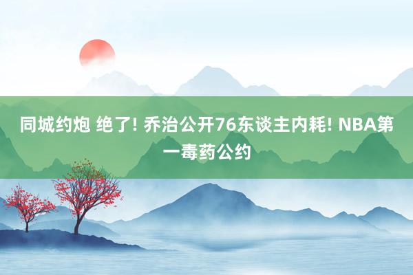 同城约炮 绝了! 乔治公开76东谈主内耗! NBA第一毒药公约