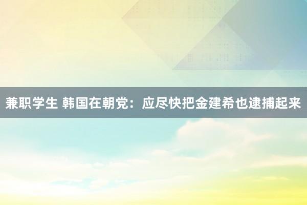 兼职学生 韩国在朝党：应尽快把金建希也逮捕起来