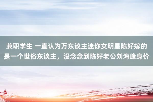 兼职学生 一直认为万东谈主迷你女明星陈好嫁的是一个世俗东谈主，没念念到陈好老公刘海峰身价