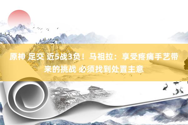 原神 足交 近5战3负！马祖拉：享受疼痛手艺带来的挑战 必须找到处置主意