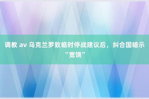 调教 av 乌克兰罗致临时停战建议后，纠合国暗示“宽饶”