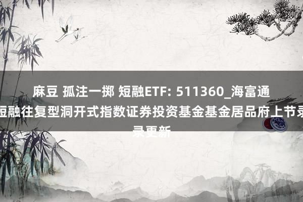 麻豆 孤注一掷 短融ETF: 511360_海富通中证短融往复型洞开式指数证券投资基金基金居品府上节录更新