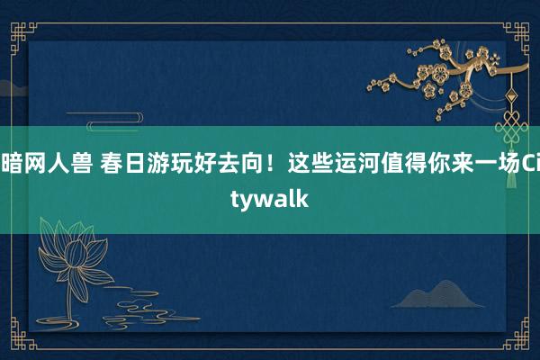 暗网人兽 春日游玩好去向！这些运河值得你来一场Citywalk