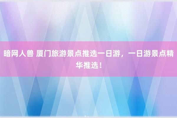 暗网人兽 厦门旅游景点推选一日游，一日游景点精华推选！
