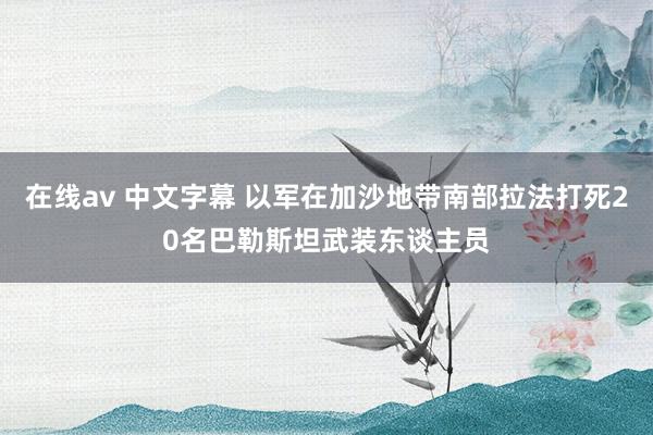在线av 中文字幕 以军在加沙地带南部拉法打死20名巴勒斯坦武装东谈主员