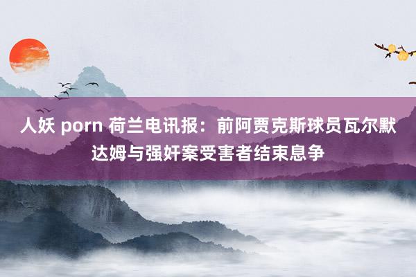 人妖 porn 荷兰电讯报：前阿贾克斯球员瓦尔默达姆与强奸案受害者结束息争