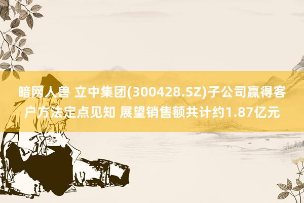 暗网人兽 立中集团(300428.SZ)子公司赢得客户方法定点见知 展望销售额共计约1.87亿元