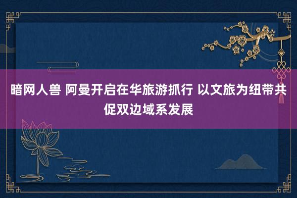 暗网人兽 阿曼开启在华旅游抓行 以文旅为纽带共促双边域系发展
