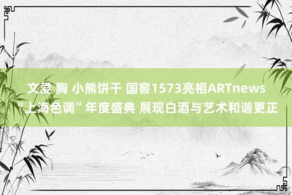 文爱 胸 小熊饼干 国窖1573亮相ARTnews“上海色调”年度盛典 展现白酒与艺术和谐更正