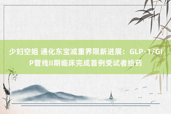 少妇空姐 通化东宝减重界限新进展：GLP-1/GIP管线II期临床完成首例受试者给药