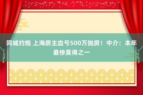 同城约炮 上海房主血亏500万抛房！中介：本年最惨莫得之一